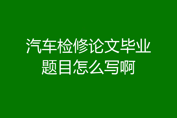 汽车检修论文毕业题目怎么写啊