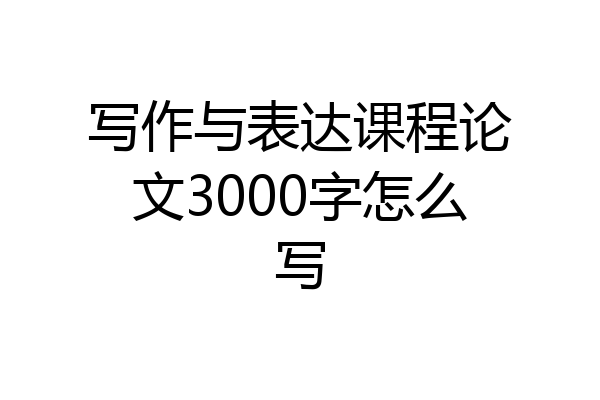 写作与表达课程论文3000字怎么写