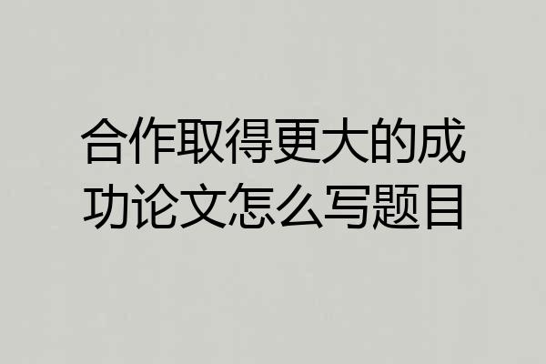 合作取得更大的成功论文怎么写题目