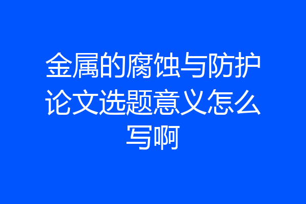 金属的腐蚀与防护论文选题意义怎么写啊