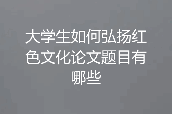 大学生如何弘扬红色文化论文题目有哪些