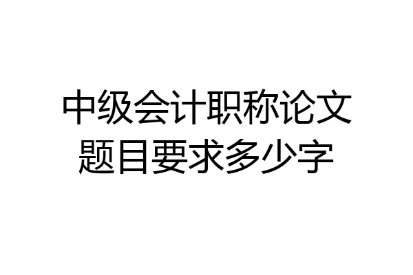 中级会计职称论文题目要求多少字