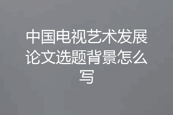 中国电视艺术发展论文选题背景怎么写