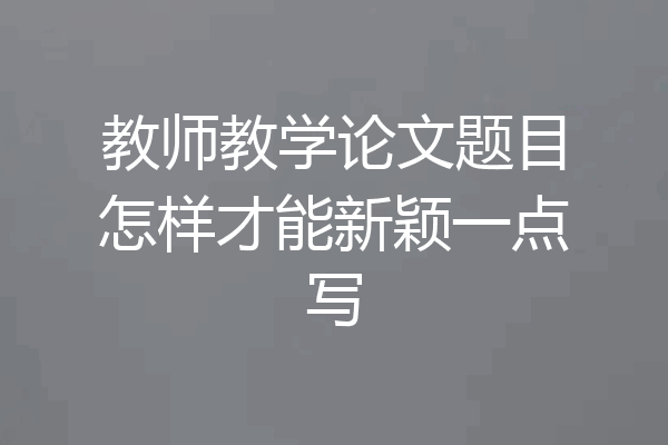 教师教学论文题目怎样才能新颖一点写