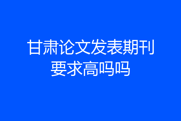甘肃论文发表期刊要求高吗吗