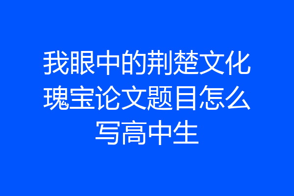 我眼中的荆楚文化瑰宝论文题目怎么写高中生