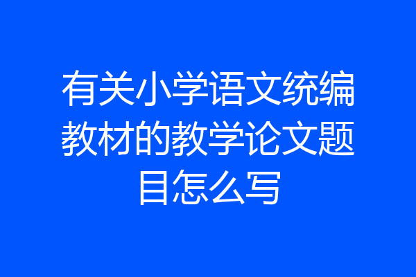 有关小学语文统编教材的教学论文题目怎么写