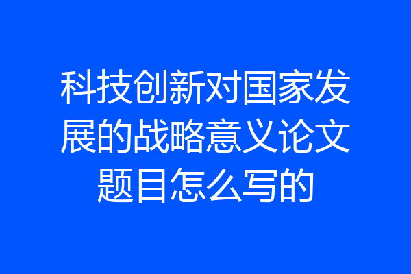 科技创新对国家发展的战略意义论文题目怎么写的