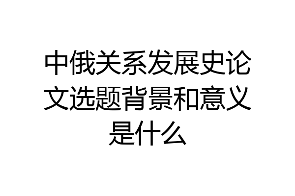 中俄关系发展史论文选题背景和意义是什么