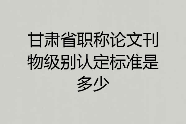 甘肃省职称论文刊物级别认定标准是多少