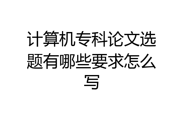 计算机专科论文选题有哪些要求怎么写