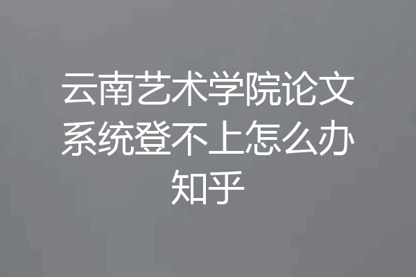 云南艺术学院论文系统登不上怎么办知乎