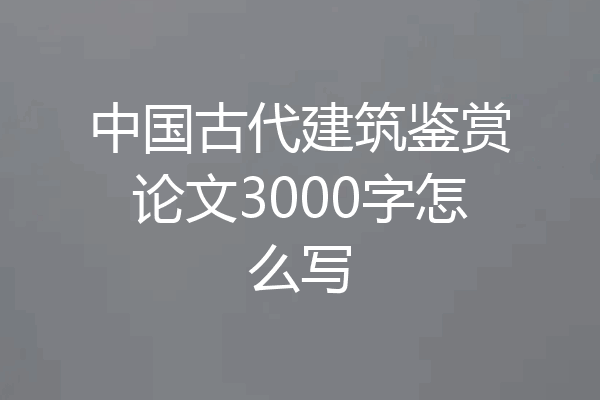 中国古代建筑鉴赏论文3000字怎么写