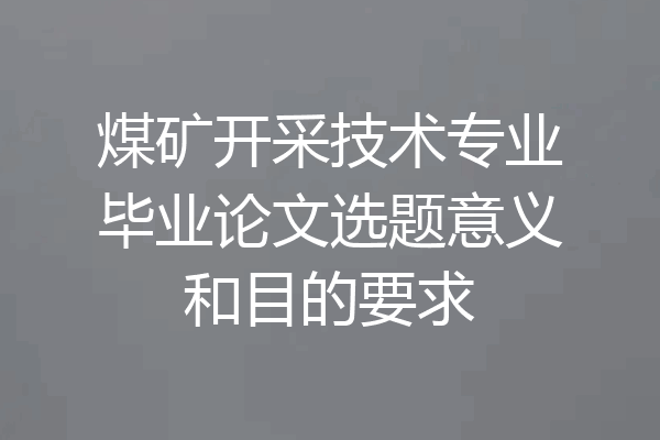 煤矿开采技术专业毕业论文选题意义和目的要求