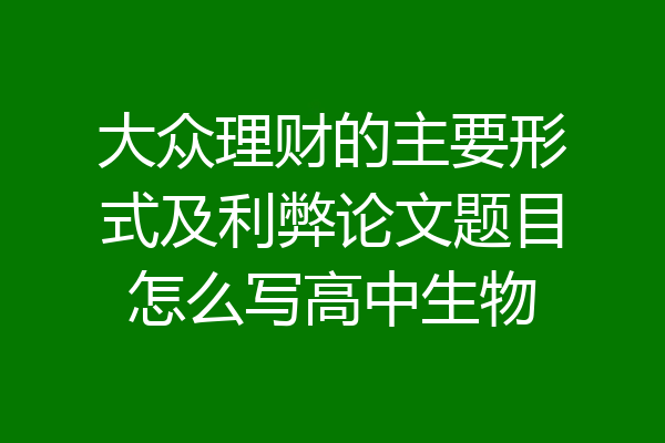 大众理财的主要形式及利弊论文题目怎么写高中生物