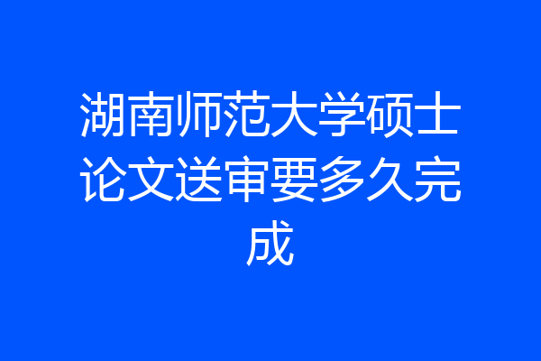 湖南师范大学硕士论文送审要多久完成