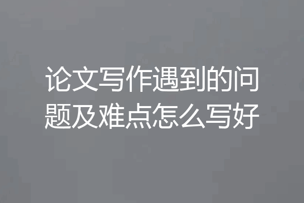论文写作遇到的问题及难点怎么写好