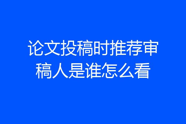 论文投稿时推荐审稿人是谁怎么看