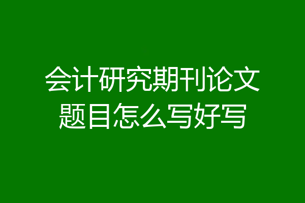 会计研究期刊论文题目怎么写好写