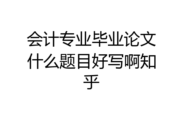 会计专业毕业论文什么题目好写啊知乎