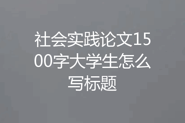 社会实践论文1500字大学生怎么写标题