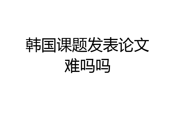 韩国课题发表论文难吗吗