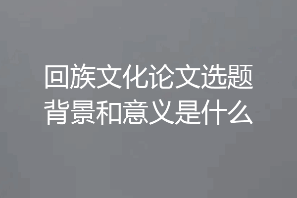 回族文化论文选题背景和意义是什么