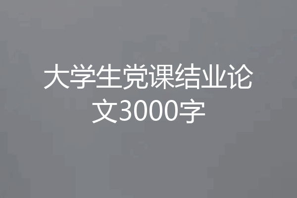 大学生党课结业论文3000字