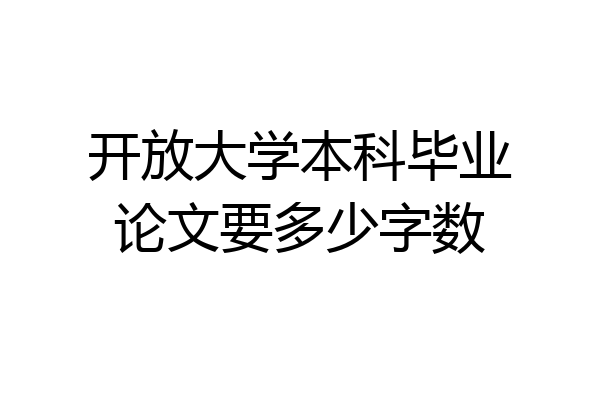 开放大学本科毕业论文要多少字数