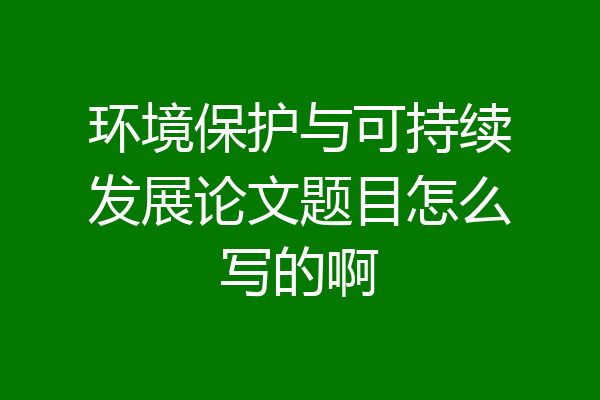 环境保护与可持续发展论文题目怎么写的啊