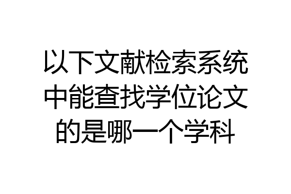 以下文献检索系统中能查找学位论文的是哪一个学科