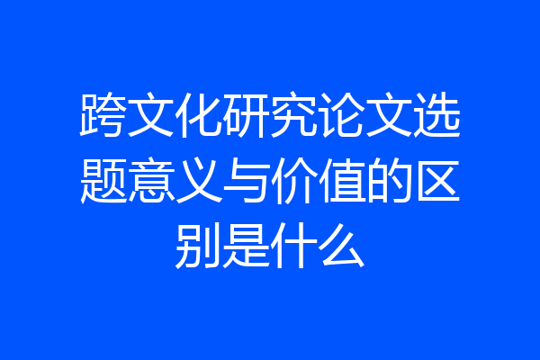 跨文化研究论文选题意义与价值的区别是什么