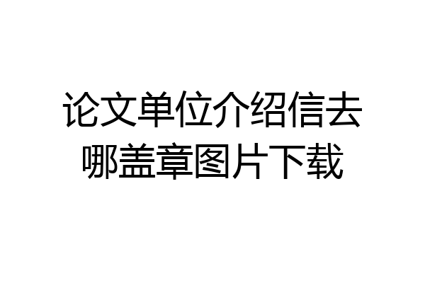 论文单位介绍信去哪盖章图片下载