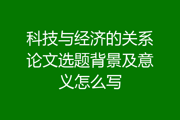 科技与经济的关系论文选题背景及意义怎么写