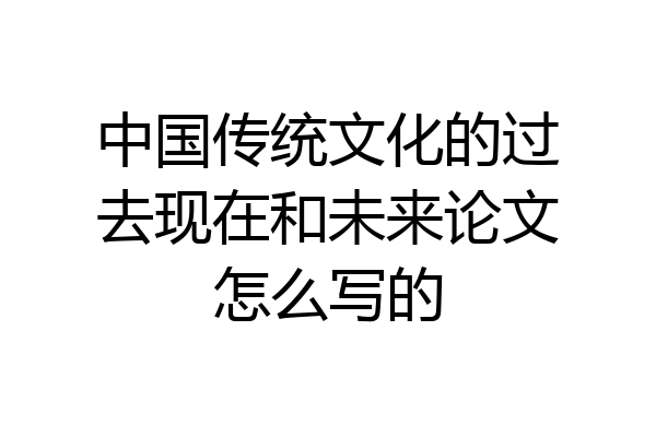中国传统文化的过去现在和未来论文怎么写的