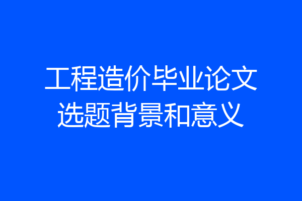 工程造价毕业论文选题背景和意义