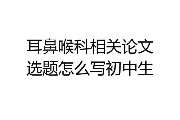 耳鼻喉科相关论文选题怎么写初中生