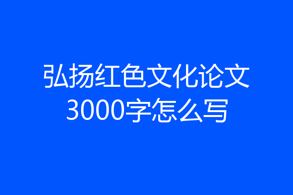 弘扬红色文化论文3000字怎么写
