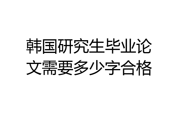 韩国研究生毕业论文需要多少字合格