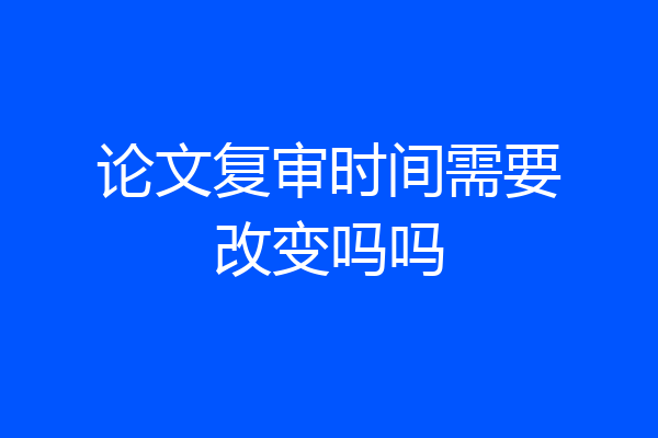 论文复审时间需要改变吗吗