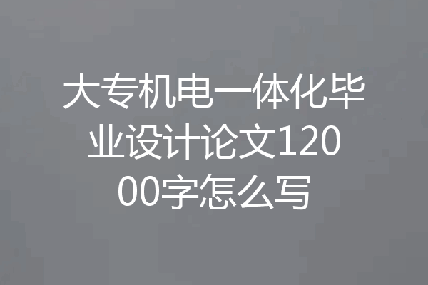 大专机电一体化毕业设计论文12000字怎么写