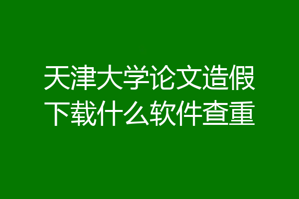 天津大学论文造假下载什么软件查重