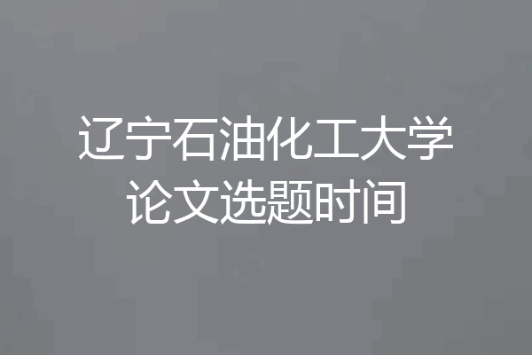 辽宁石油化工大学论文选题时间