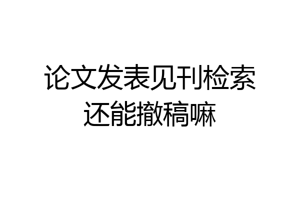 论文发表见刊检索还能撤稿嘛