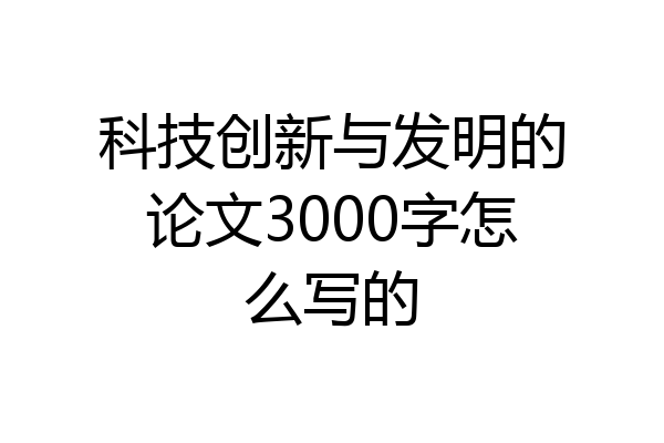 科技创新与发明的论文3000字怎么写的