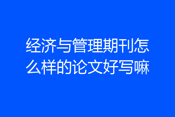 经济与管理期刊怎么样的论文好写嘛