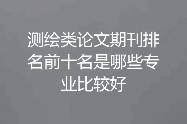 测绘类论文期刊排名前十名是哪些专业比较好