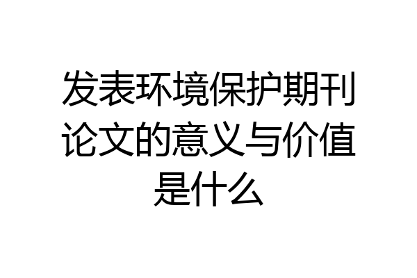 发表环境保护期刊论文的意义与价值是什么