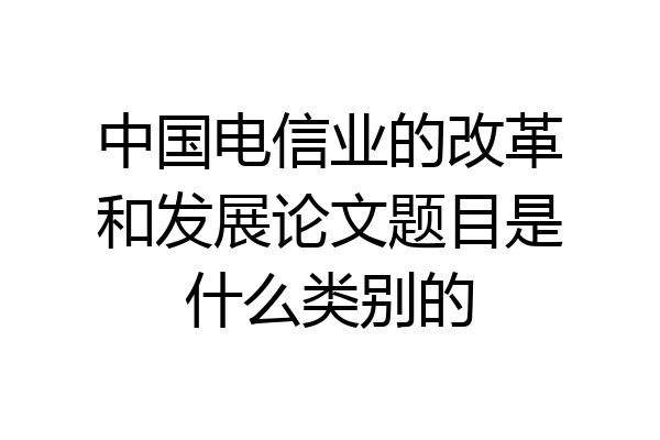 中国电信业的改革和发展论文题目是什么类别的