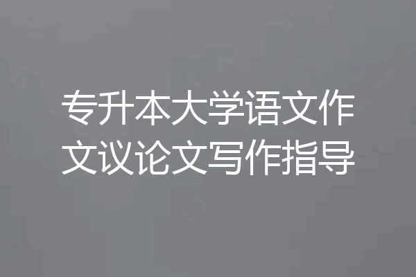专升本大学语文作文议论文写作指导